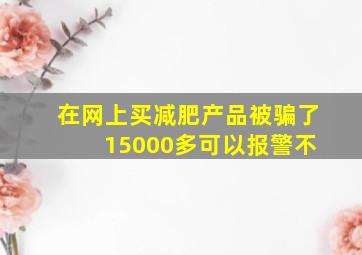 在网上买减肥产品被骗了 15000多可以报警不